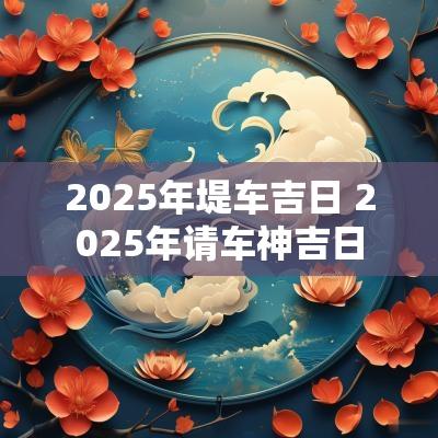 2025年堤车吉日 2025年请车神吉日
