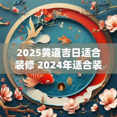 2025黄道吉日适合装修 2025年适合装修的黄道吉日