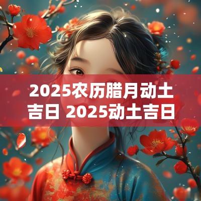 2025农历腊月动土吉日 2025动土吉日查询 2025农历腊月动土吉日 2025动土吉日查询