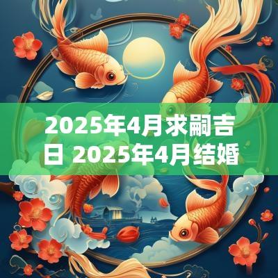 2025年4月求嗣吉日 2025年4月结婚吉日