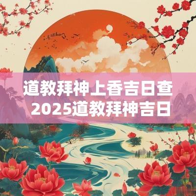 道教拜神上香吉日查 2025道教拜神吉日