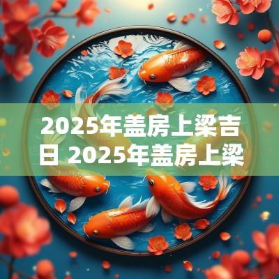 2025年盖房上梁吉日 2025年盖房上梁吉日查询