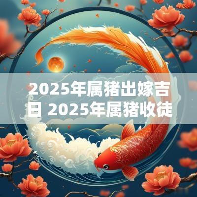 2025年属猪出嫁吉日 2025年属猪收徒拜师吉日一览表