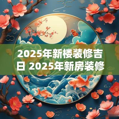 2025年新楼装修吉日 2025年新房装修开工黄道吉日