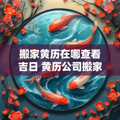 搬家黄历在哪查看吉日 黄历公司搬家吉日查询
