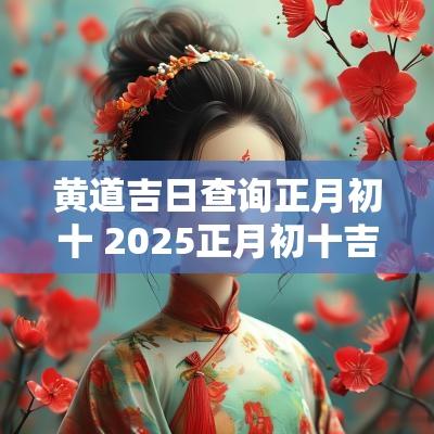 黄道吉日查询正月初十 2025正月初十吉日查询