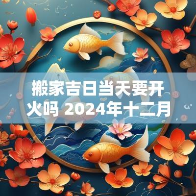 搬家吉日当天要开火吗 2025年十二月搬家开火吉日