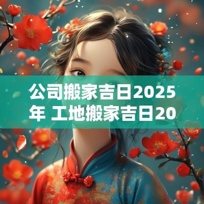 公司搬家吉日2025年 工地搬家吉日2025年