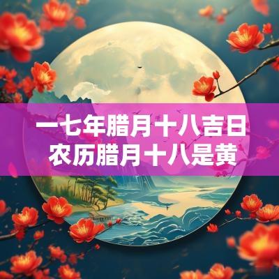 一七年腊月十八吉日 农历腊月十八是黄道吉日么