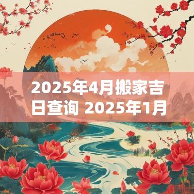 2025年4月搬家吉日查询 2025年1月搬家入宅最好吉日