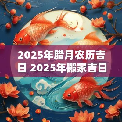 2025年腊月农历吉日 2025年搬家吉日吉时