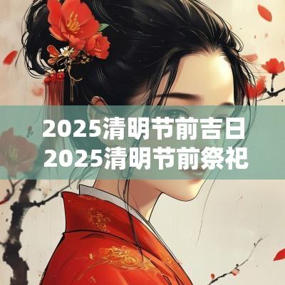 2025清明节前吉日 2025清明节前祭祀吉日