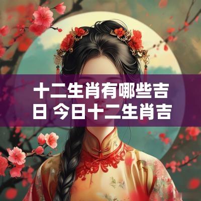 十二生肖有哪些吉日 今日十二生肖吉日一览表