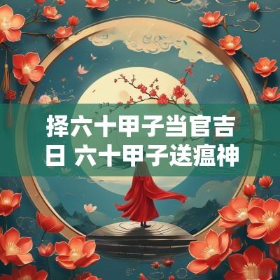 择六十甲子当官吉日 六十甲子送瘟神吉日