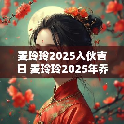 麦玲玲2025入伙吉日 麦玲玲2025年乔迁吉日