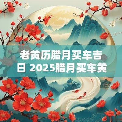 老黄历腊月买车吉日 2025腊月买车黄道吉日
