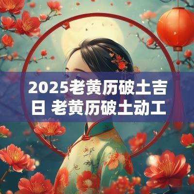 2025老黄历破土吉日 老黄历破土动工吉日