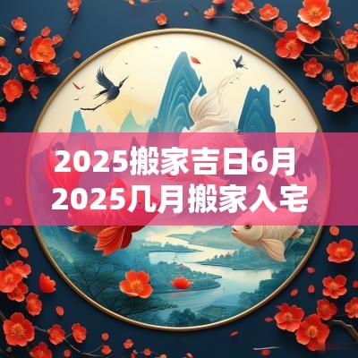 2025搬家吉日6月 2025几月搬家入宅最好吉日