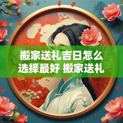 搬家送礼吉日怎么选择最好 搬家送礼吉日怎么选择的