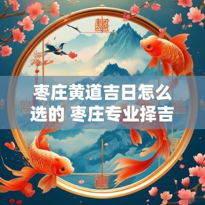 枣庄黄道吉日怎么选的 枣庄专业择吉日公司