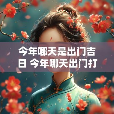 今年哪天是出门吉日 今年哪天出门打工日子最好