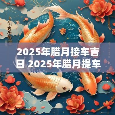 2025年腊月接车吉日 2025年腊月提车黄道吉日