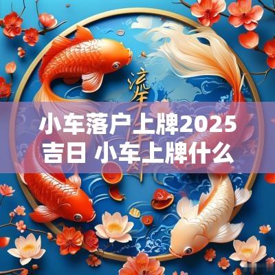 小车落户上牌2025吉日 小车上牌什么时候上