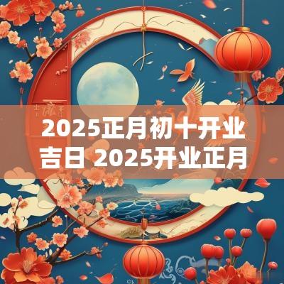 2025正月初十开业吉日 2025开业正月吉日吉时