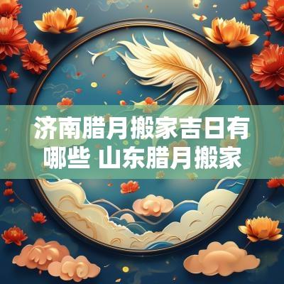 济南腊月搬家吉日有哪些 山东腊月搬家吉日查询表