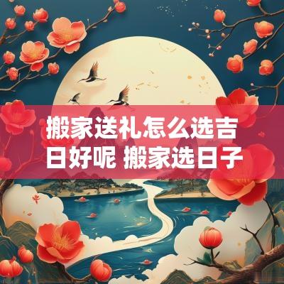 搬家送礼怎么选吉日好呢 搬家选日子11月吉日