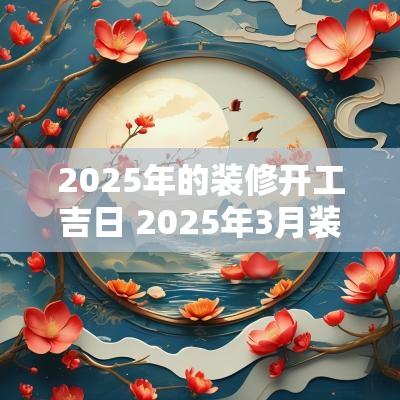 2025年的装修开工吉日 2025年3月装修开工吉日一览表