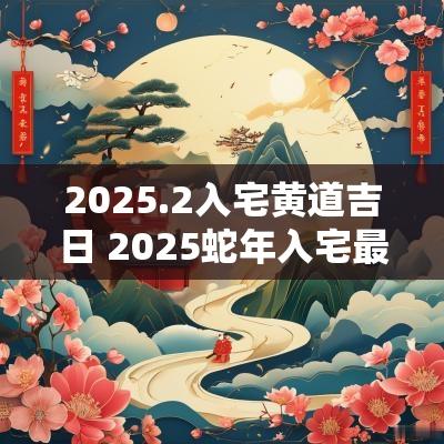 2025.2入宅黄道吉日 2025蛇年入宅最佳日子