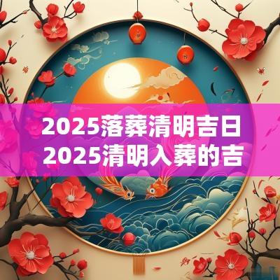 2025落葬清明吉日 2025清明入葬的吉日