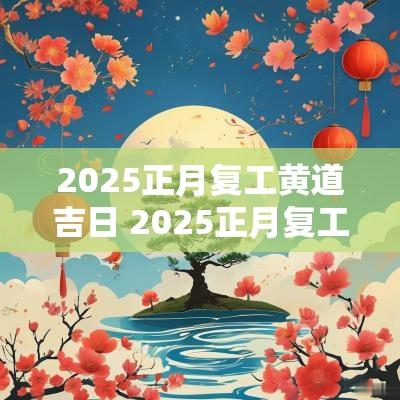2025正月复工黄道吉日 2025正月复工的黄道吉日