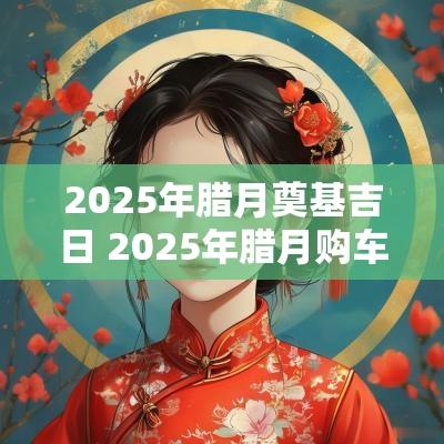 2025年腊月奠基吉日 2025年腊月购车吉日