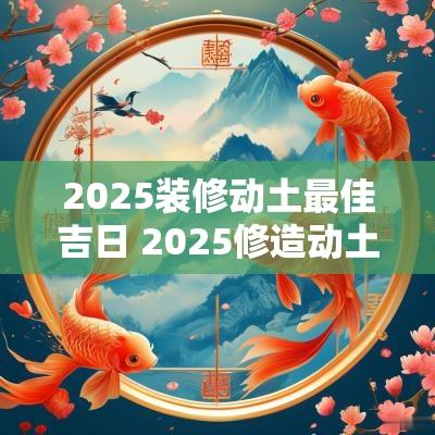 2025装修动土最佳吉日 2025修造动土大吉日