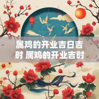 属鸡的开业吉日吉时 属鸡的开业吉时吉日