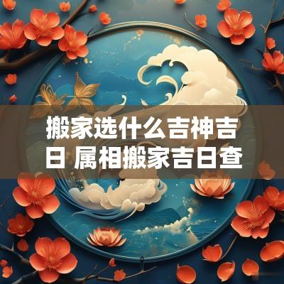 搬家选什么吉神吉日 属相搬家吉日查询表