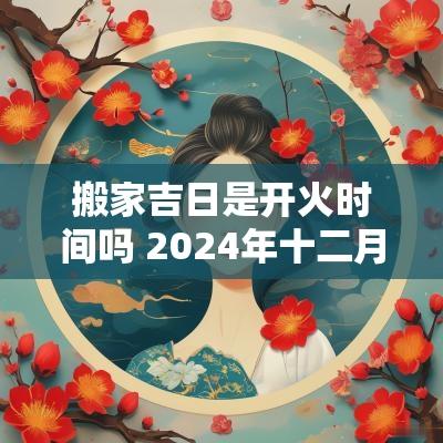 搬家吉日是开火时间吗 2025年十二月搬家开火吉日