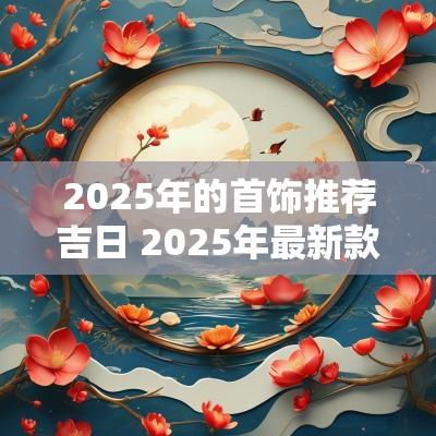 2025年的首饰推荐吉日 2025年最新款的首饰