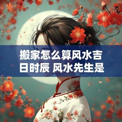 搬家怎么算风水吉日时辰 风水先生是如何看搬家吉日的