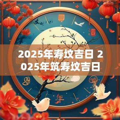 2025年寿坟吉日 2025年筑寿坟吉日