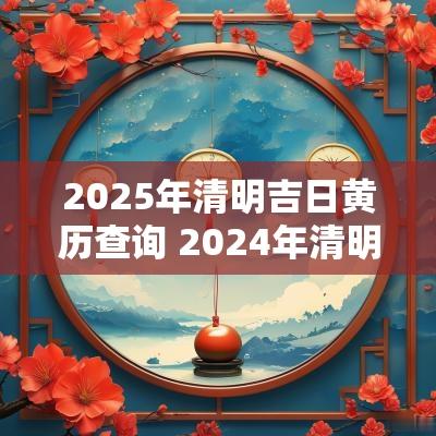 2025年清明吉日黄历查询 2025年清明日历老黄历