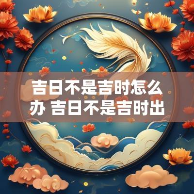吉日不是吉时怎么办 吉日不是吉时出行怎么办