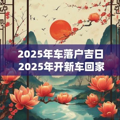 2025年车落户吉日 2025年开新车回家吉日