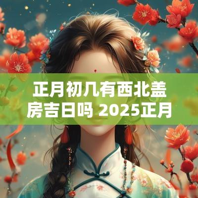 正月初几有西北盖房吉日吗 2025正月盖房黄道吉日