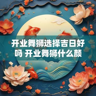 开业舞狮选择吉日好吗 开业舞狮什么颜色吉利