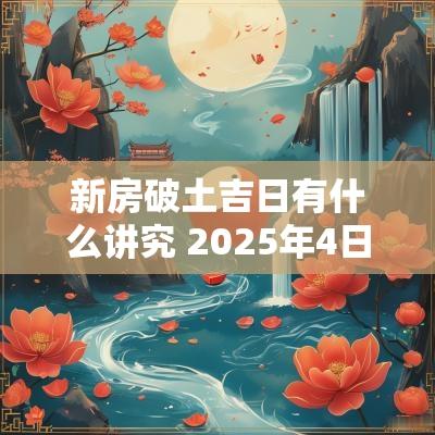 新房破土吉日有什么讲究 2025年4日破土吉日