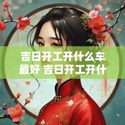 吉日开工开什么车最好 吉日开工开什么车好
