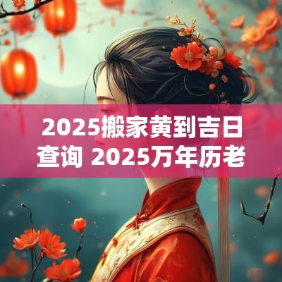 2025搬家黄到吉日查询 2025万年历老黄历看搬家吉日